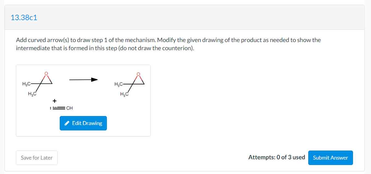 13.38c1
Add curved arrow(s) to draw step 1 of the mechanism. Modify the given drawing of the product as needed to show the
intermediate that is formed in this step (do not draw the counterion).
H;C-
H,C-
+
: E CH
Edit Drawing
Save for Later
Attempts: 0 of 3 used
Submit Answer
