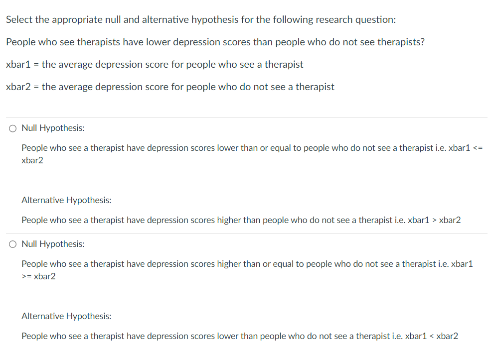 Select the appropriate null and alternative hypothesis for the following research question:
People who see therapists have lower depression scores than people who do not see therapists?
xbar1 = the average depression score for people who see a therapist
xbar2 = the average depression score for people who do not see a therapist
O Null Hypothesis:
People who see a therapist have depression scores lower than or equal to people who do not see a therapist i.e. xbar1 <=
xbar2
Alternative Hypothesis:
People who see a therapist have depression scores higher than people who do not see a therapist i.e. xbar1 > xbar2
O Null Hypothesis:
People who see a therapist have depression scores higher than or equal to people who do not see a therapist i.e. xbar1
>= xbar2
Alternative Hypothesis:
People who see a therapist have depression scores lower than people who do not see a therapist i.e. xbar1 < xbar2