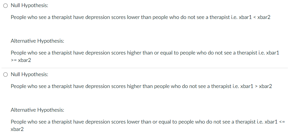 O Null Hypothesis:
People who see a therapist have depression scores lower than people who do not see a therapist i.e. xbar1 < xbar2
Alternative Hypothesis:
People who see a therapist have depression scores higher than or equal to people who do not see a therapist i.e. xbar1
>= xbar2
O Null Hypothesis:
People who see a therapist have depression scores higher than people who do not see a therapist i.e. xbar1 > xbar2
Alternative Hypothesis:
People who see a therapist have depression scores lower than or equal to people who do not see a therapist i.e. xbar1 <=
xbar2