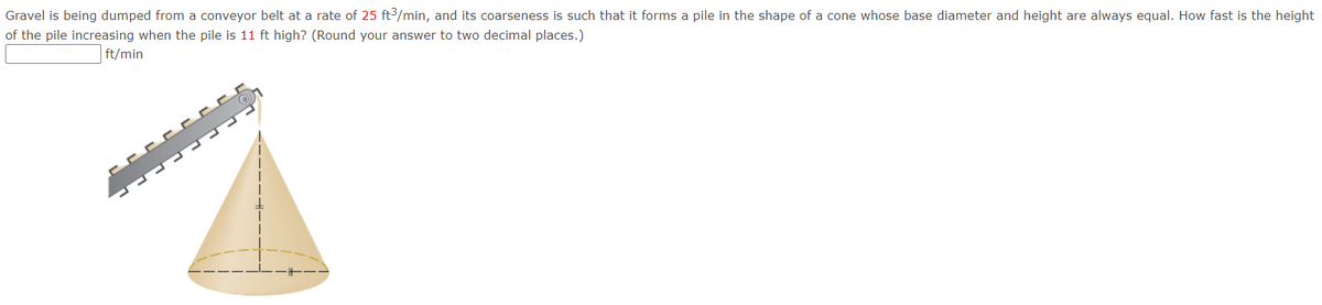 Gravel is being dumped from a conveyor belt at a rate of 25 ft3/min, and its coarseness is such that it forms a pile in the shape of a cone whose base diameter and height are always equal. How fast is the height
of the pile increasing when the pile is 11 ft high? (Round your answer to two decimal places.)
ft/min
