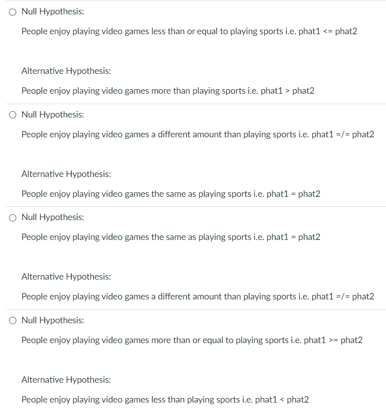 O Null Hypothesis:
People enjoy playing video games less than or equal to playing sports i.e. phat1 <= phat2
Alternative Hypothesis:
People enjoy playing video games more than playing sports i.e. phat1 > phat2
O Null Hypothesis:
People enjoy playing video games a different amount than playing sports i.e. phat1 =/= phat2
Alternative Hypothesis:
People enjoy playing video games the same as playing sports i.e. phat1 = phat2
O Null Hypothesis:
People enjoy playing video games the same as playing sports i.e. phat1 = phat2
Alternative Hypothesis:
People enjoy playing video games a different amount than playing sports i.e. phat1 =/= phat2
Null Hypothesis:
People enjoy playing video games more than or equal to playing sports i.e. phat1 >= | phat2
Alternative Hypothesis:
People enjoy playing video games less than playing sports i.e. phat1 < phat2