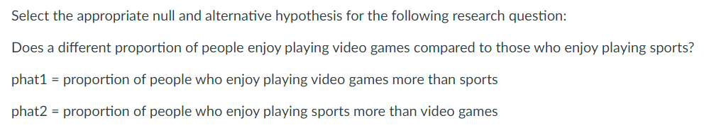 Select the appropriate null and alternative hypothesis for the following research question:
Does a different proportion of people enjoy playing video games compared to those who enjoy playing sports?
phat1 = proportion of people who enjoy playing video games more than sports
phat2 = proportion of people who enjoy playing sports more than video games