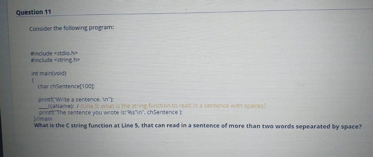 Question 11
Consider the following program:
#include <stdio.h>
#include <string.h>
int main(void)
char chSentence[100];
printf("Write a sentence. \n");
(caName); //Line 5: what is the string function to read Ina sentence with spaces?
printf( The sentence you wrote is:'9%s'\n", chSentence );
//main
What is the C string function at Line 5, that can read in a sentence of more than two words sepearated by space?
