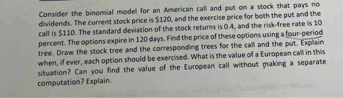 Consider the binomial model for an American call and put on a stock that pays no
dividends. The current stock price is $120, and the exercise price for both the put and the
call is $110. The standard deviation of the stock returns is 0.4, and the risk-free rate is 10
percent. The options expire in 120 days. Find the price of these options using a four-period
tree. Draw the stock tree and the corresponding trees for the call and the put. Explain
when, if ever, each option should be exercised. What is the value of a European call in this
situation? Can you find the value of the European call without making a separate
computation? Explain.
foll
