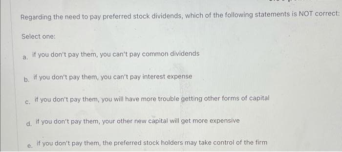 Regarding the need to pay preferred stock dividends, which of the following statements is NOT correct:
Select one:
if you don't pay them, you can't pay common dividends
a.
b. if you don't pay them, you can't pay interest expense
c. if you don't pay them, you will have more trouble getting other forms of capital
d.
if you don't pay them, your other new capital will get more expensive
if you don't pay them, the preferred stock holders may take control of the firm
e.
