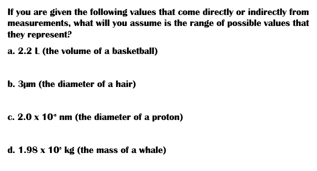 If you are given the following values that come directly or indirectly from
measurements, what will you assume is the range of possible values that
they represent?
a. 2.2 L (the volume of a basketball)
b. 3µm (the diameter of a hair)
c. 2.0 x 10° nm (the diameter of a proton)
d. 1.98 x 10° kg (the mass of a whale)
