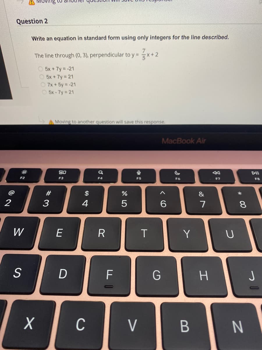 Ving
Question 2
Write an equation in standard form using only integers for the line described.
The line through (0, 3), perpendicular to y = x+2
O 5x + 7y = -21
O 5x + 7y 21
O 7x + 5y = -21
O 5x-7y 21
A Moving to another question will save this response.
MacBook Air
80
DII
F2
F3
F4
F5
F6
F7
F8
@
#
$
&
2
3
4
5
6.
7
8.
W
E
R
Y
F
G
H.
C
V
* 00
