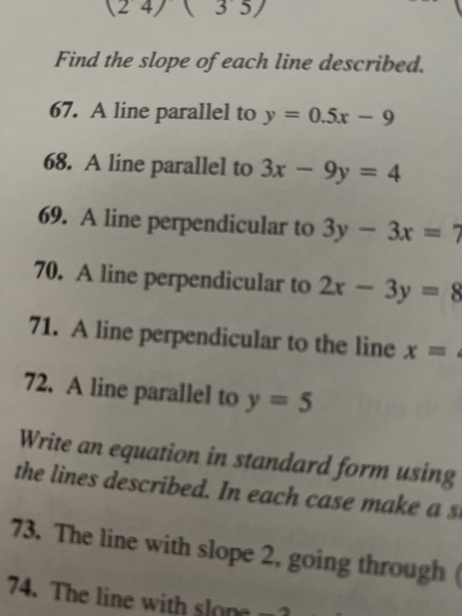 5)
Find the slope of each line described.
67. A line parallel to y = 0.5x – 9
%3D
68. A line parallel to 3x – 9y = 4
69. A line perpendicular to 3y - 3x = 7
70. A line perpendicular to 2x - 3y 8
%3D
71. A line perpendicular to the line x =
72. A line parallel to y 5
Write an equation in standard form using
the lines described. In each case make a si
73. The line with slope 2, going through (
74. The line with slone
