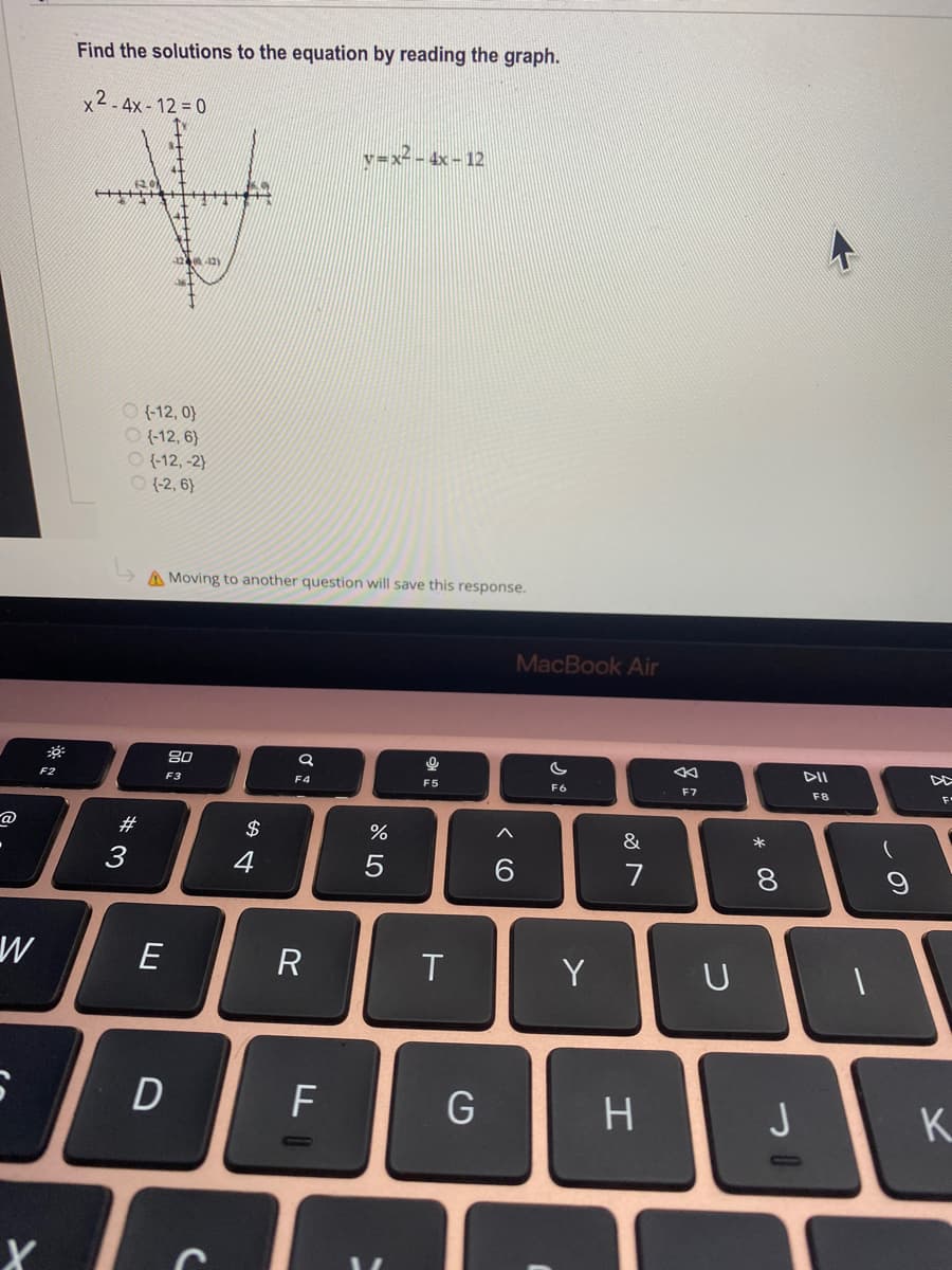 Find the solutions to the equation by reading the graph.
x2 - 4x - 12 = 0
v=x- - 4x - 12
O (-12, 0}
O (-12, 6}
O (-12, -2}
O (2, 6}
A Moving to another question will save this response.
MacBook Air
80
DII
F2
F3
F4
F5
F6
F7
F8
F
@
#
$
3
4
7
8
E
R
T
Y
U
F
H.
K.
