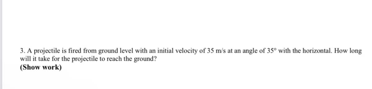 3. A projectile is fired from ground level with an initial velocity of 35 m/s at an angle of 35° with the horizontal. How long
will it take for the projectile to reach the ground?
(Show work)
