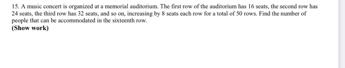 15. A music concert is organized at a memorial auditorium. The first row of the auditorium has 16 seats, the second row has
24 seats, the third row has 32 seats, and so on, increasing by 8 seats each row for a total of 50 rows. Find the number of
people that can be accommodated in the sixteenth row.
(Show work)