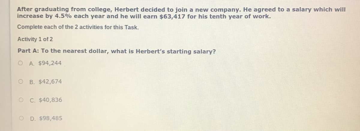 After graduating from college, Herbert decided to join a new company. He agreed to a salary which will
increase by 4.5% each year and he will earn $63,417 for his tenth year of work.
Complete each of the 2 activities for this Task.
Activity 1 of 2
Part A: To the nearest dollar, what is Herbert's starting salary?
O A. $94,244
O B. $42,674
O C. $40,836
D. $98,485
