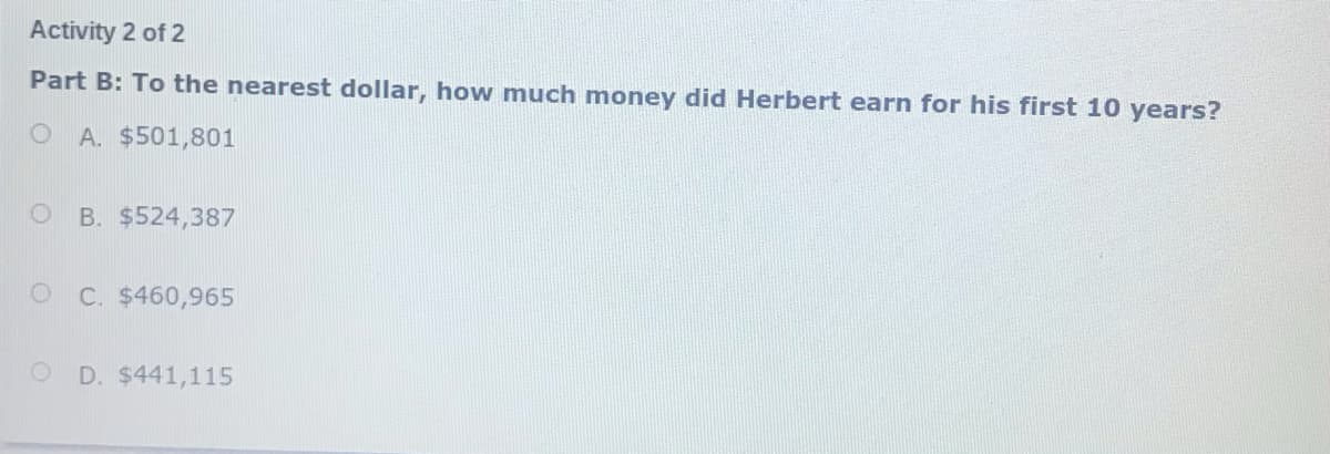 Activity 2 of 2
Part B: To the nearest dollar, how much money did Herbert earn for his first 10 years?
O A. $501,801
B. $524,387
C. $460,965
D. $441,115
