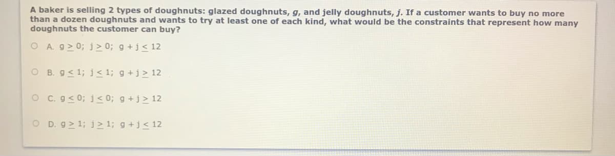 A baker is selling 2 types of doughnuts: glazed doughnuts, g, and jelly doughnuts, j. If a customer wants to buy no more
than a dozen doughnuts and wants to try at least one of each kind, what would be the constraints that represent how many
doughnuts the customer can buy?
O A. g> 0; j > 0; g +j< 12
O B. g< 1; j<1; g +j> 12
O C. g< 0;j<0; g +j> 12
O D. g> 1;j> 1; g +j< 12
