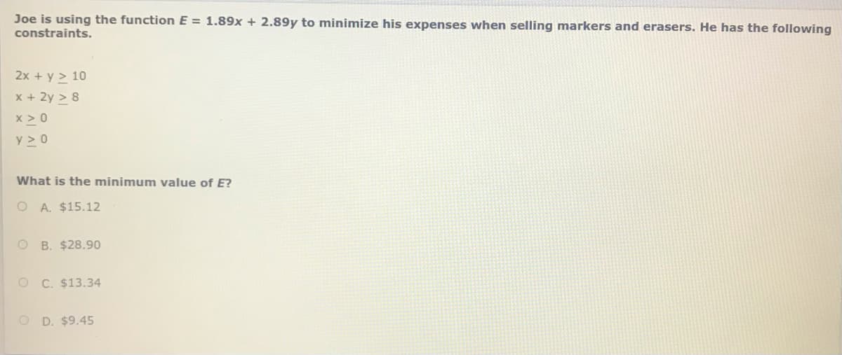 Joe is using the function E = 1.89x + 2.89y to minimize his expenses when selling markers and erasers. He has the following
constraints.
2x + y > 10
x + 2y > 8
x > 0
y > 0
What is the minimum value of E?
O A. $15.12
O B. $28.90
O C. $13.34
O D. $9.45
