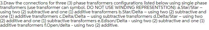 3.Draw the connections for three (3) phase transformers configurations listed below using single phase
transformers (use transformer can symbol. DO NOT USE WINDING REPRESENTSTION): a.Star/Star -
using two (2) subtractive and one (1) additive transformers b.Star/Delta – using two (2) subtractive and
one (1) additive transformers c.Delta/Delta – using subtractive transformers d.Delta/Star – using two
(2) additive and one (1) subtractive transformers e.Edison/Delta - using two (2) subtractive and one (1)
additive transformers f.Open/delta - using two (2) additive.
