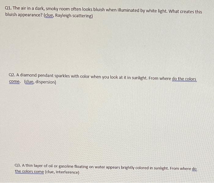 Q1. The air in a dark, smoky room often looks bluish when illuminated by white light. What creates this
bluish appearance? (clue, Rayleigh scattering)
Q2. A diamond pendant sparkles with color when you look at it in sunlight. From where do the colors
come. (clue, dispersion)
Q3. A thin layer of oil or gasoline floating on water appears brightly colored in sunlight. From where do
the colors come (clue, Interference)
