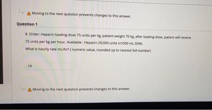 A Moving to the next question prevents changes to this answer.
Question 1
8. Order: Heparin loading dose 75 units per kg, patient weight 70 kg, after loading dose, patient will receive
15 units per kg per hour. Available : Heparin 20,000 units in1000 mL DSW.
What is hourly rate mL/hr? ( numeric value, rounded up to nearest full number)
19
A Moving to the next question prevents changes to this answer.
