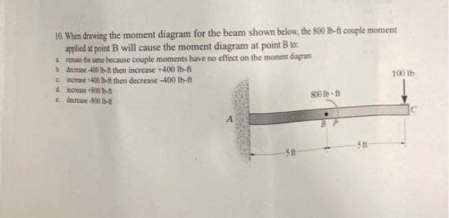 10. When drawing the moment diagram for the beam shown below, the 800 16-ft couple moment
applied at point B will cause the moment diagram at point B to:
2 remain the same because couple moments have no effect on the moment diagram
b decrease 400 ib-ft then increase +400 lb-ft
e increase +400 6-t then decrease -400 Ib-fi
d. increase 800A
e decrease -800 -A
100 lb
800 - ft
A
5 ft
