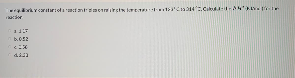 The equilibrium constant of a reaction triples on raising the temperature from 123 °C to 314 °C. Calculate the A Hº (KJ/mol) for the
reaction.
O a. 1.17
O b. 0.52
O c. 0.58
O d. 2.33
