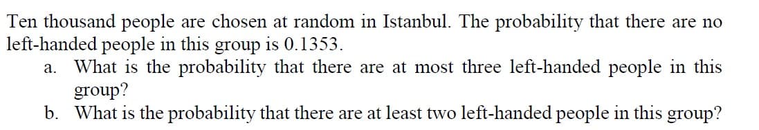 Ten thousand people are chosen at random in Istanbul. The probability that there are no
left-handed people in this group is 0.1353.
What is the probability that there are at most three left-handed people in this
group?
b. What is the probability that there are at least two left-handed people in this group?
а.
