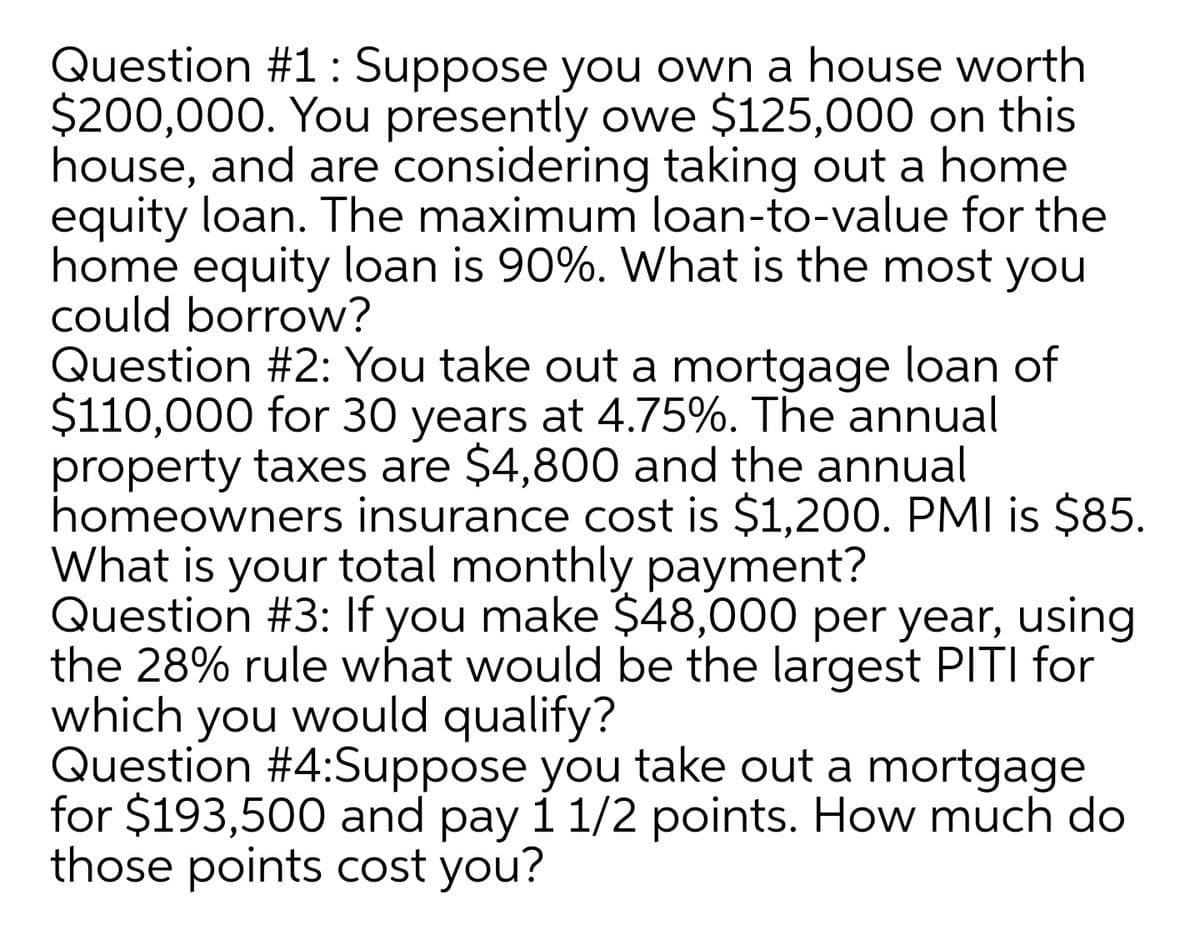 Question #1: Suppose you own a house worth
$200,000. You presently owe $125,000 on this
house, and are considering taking out a home
equity loan. The maximum loan-to-value for the
home equity loan is 90%. What is the most you
could borrow?
Question #2: You take out a mortgage loan of
$110,000 for 30 years at 4.75%. The annual
property taxes are $4,800 and the annual
homeowners insurance cost is $1,200. PMI is $85.
What is your total monthly payment?
Question #3: If you make $48,000 per year, using
the 28% rule what would be the largest PITI for
which you would qualify?
Question #4:Suppose you take out a mortgage
for $193,500 and pay i 1/2 points. How much do
those points cost you?
