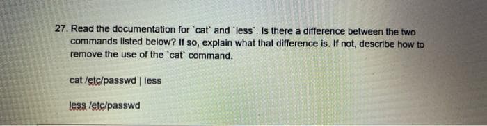 27. Read the documentation for 'cat and less . Is there a difference between the two
commands listed below? If so, explain what that difference is. If not, describe how to
remove the use of the 'cat command.
cat /etc/passwd | less
less /etc/passwd

