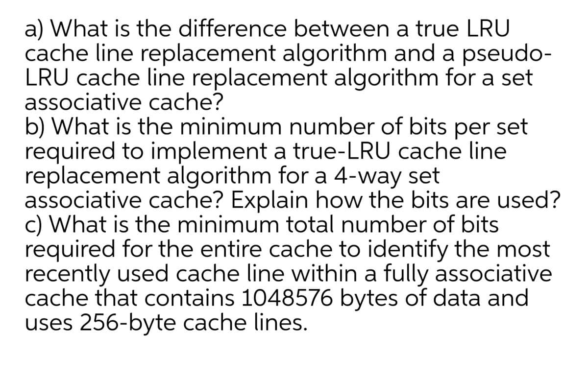 a) What is the difference between a true LRU
cache line replacement algorithm and a pseudo-
LRU cache line replacement algorithm for a set
associative cache?
b) What is the minimum number of bits
required to implement a true-LRU cache line
replacement algorithm for a 4-way set
associative cache? Explain how the bits are used?
c) What is the minimum total number of bits
required for the entire cache to identify the most
recently used cache line within a fully associative
cache that contains 1048576 bytes of data and
uses 256-byte cache lines.
per
set
