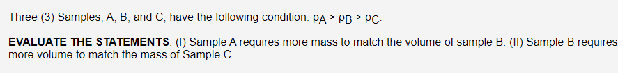 Three (3) Samples, A, B, and C, have the following condition: PA > PB > PC-
EVALUATE THE STATEMENTS. (1) Sample A requires more mass to match the volume of sample B. (II) Sample B requires
more volume to match the mass of Sample C.
