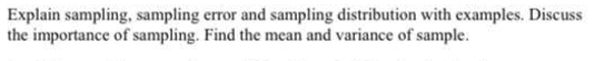 Explain sampling, sampling error and sampling distribution with examples. Discuss
the importance of sampling. Find the mean and variance of sample.

