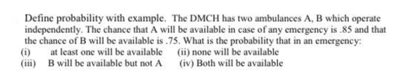 Define probability with example. The DMCH has two ambulances A, B which operate
independently. The chance that A will be available in case of any emergency is .85 and that
the chance of B will be available is .75. What is the probability that in an emergency:
(i)
at least one will be available (ii) none will be available
(iii) B will be available but not A
(iv) Both will be available
