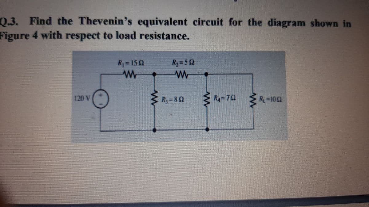 Q.3.
0.3. Find the Thevenin's equivalent circuit for the diagram shown in
Figure 4 with respect to load resistance.
R=150
R3=52
120 V
R=8Q
Ry%3D70
R=100
