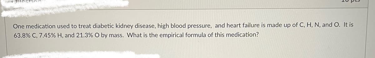 One medication used to treat diabetic kidney disease, high blood pressure, and heart failure is made up of C, H, N, and O. It is
63.8% C, 7.45% H, and 21.3% O by mass. What is the empirical formula of this medication?
