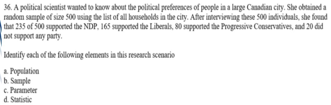 36. A political scientist wanted to know about the political preferences of people in a large Canadian city. She obtained a
random sample of size 500 using the list of all households in the city. After interviewing these 500 individuals, she found
| that 235 of 500 supported the NDP, 165 supported the Liberals, 80 supported the Progressive Conservatives, and 20 did
not support any party.
| Identify each of the following elements in this research scenario
a. Population
| b. Sample
c. Parameter
d. Statistic
