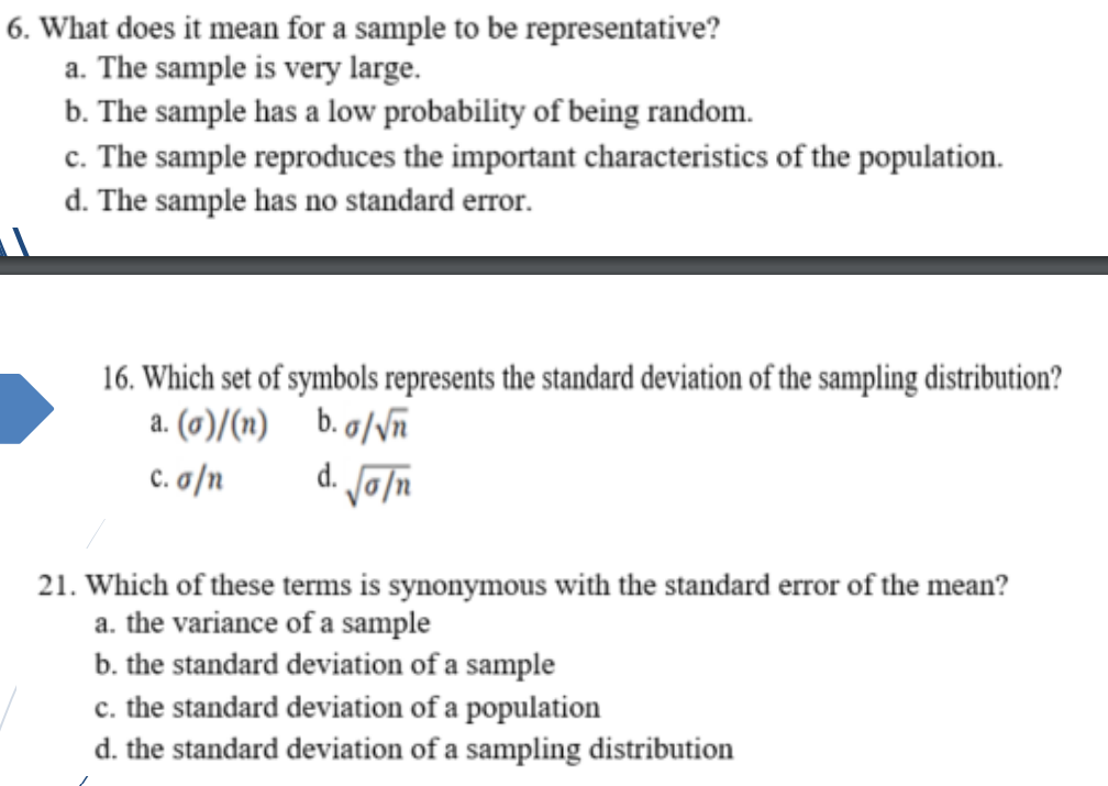 6. What does it mean for a sample to be representative?
a. The sample is very large.
b. The sample has a low probability of being random.
c. The sample reproduces the important characteristics of the population.
d. The sample has no standard error.
16. Which set of symbols represents the standard deviation of the sampling distribution?
a. (0)/(n)
b. g/Vñ
d. oln
c. a/n
21. Which of these terms is synonymous with the standard error of the mean?
a. the variance of a sample
b. the standard deviation of a sample
c. the standard deviation of a population
d. the standard deviation of a sampling distribution
с.
