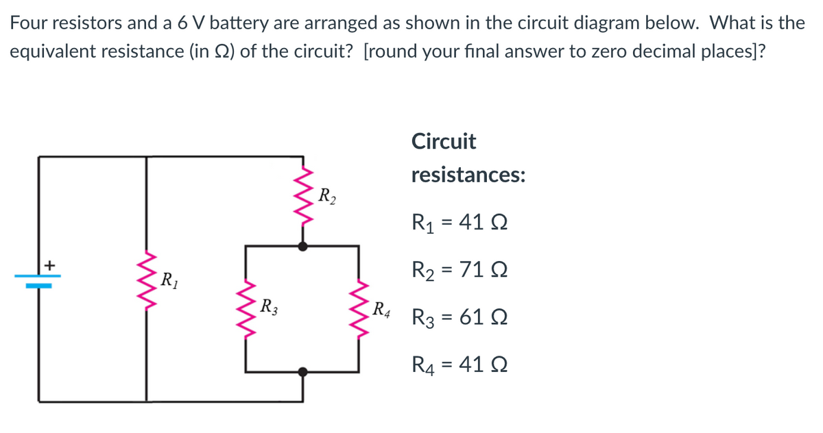 Four resistors and a 6 V battery are arranged as shown in the circuit diagram below. What is the
equivalent resistance (in 2) of the circuit? [round your final answer to zero decimal places]?
+
R₁
www
R3
R₂
R4
Circuit
resistances:
R₁ = 4102
R₂ = 71 Q
R3 = 61 Q
R4 = 41 Q