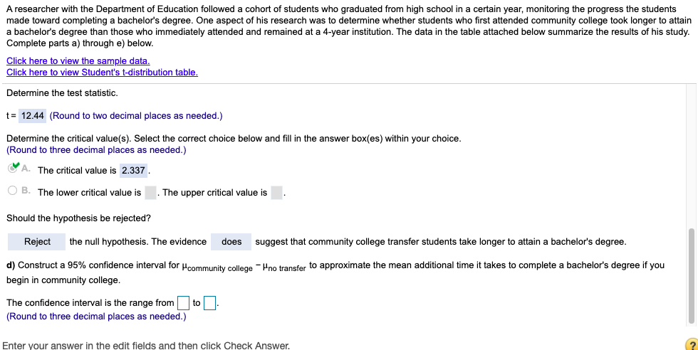 A researcher with the Department of Education followed a cohort of students who graduated from high school in a certain year, monitoring the progress the students
made toward completing a bachelor's degree. One aspect of his research was to determine whether students who first attended community college took longer to attain
a bachelor's degree than those who immediately attended and remained at a 4-year institution. The data in the table attached below summarize the results of his study.
Complete parts a) through e) below.
Click here to view the sample data.
Click here to view Student's t-distribution table.
Determine the test statistic.
t= 12.44 (Round to two decimal places as needed.)
Determine the critical value(s). Select the correct choice below and fill in the answer box(es) within your choice.
(Round to three decimal places as needed.)
O A. The critical value is 2.337.
O B. The lower critical value is
The upper critical value is
Should the hypothesis be rejected?
Reject
the null hypothesis. The evidence
does
suggest that community college transfer students take longer to attain a bachelor's degree.
d) Construct a 95% confidence interval for ucommunity college - Hno transfer to approximate the mean additional time it takes to complete
bachelor's degree if you
begin in community college.
The confidence interval is the range from to.
(Round to three decimal places as needed.)
Enter your answer in the edit fields and then click Check Answer.
(2
