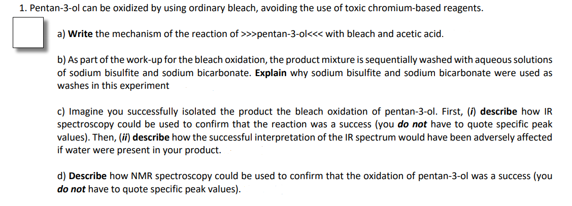 1. Pentan-3-ol can be oxidized by using ordinary bleach, avoiding the use of toxic chromium-based reagents.
a) Write the mechanism of the reaction
>>>pentan-3-ol<<< with bleach and acetic acid.
b) As part of the work-up for the bleach oxidation, the product mixture is sequentially washed with aqueous solutions
of sodium bisulfite and sodium bicarbonate. Explain why sodium bisulfite and sodium bicarbonate were used as
washes in this experiment
c) Imagine you successfully isolated the product the bleach oxidation of pentan-3-ol. First, (i) describe how IR
spectroscopy could be used to confirm that the reaction was a success (you do not have to quote specific peak
values). Then, (ii) describe how the successful interpretation of the IR spectrum would have been adversely affected
if water were present in your product.
d) Describe how NMR spectroscopy could be used to confirm that the oxidation of pentan-3-ol was a success (you
do not have to quote specific peak values).
