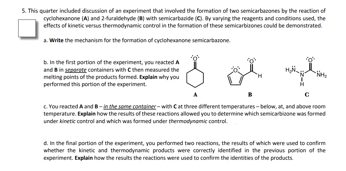 5. This quarter included discussion of an experiment that involved the formation of two semicarbazones by the reaction of
cyclohexanone (A) and 2-furaldehyde (B) with semicarbazide (C). By varying the reagents and conditions used, the
effects of kinetic versus thermodynamic control in the formation of these semicarbizones could be demonstrated.
a. Write the mechanism for the formation of cyclohexanone semicarbazone.
b. In the first portion of the experiment, you reacted A
and B in separate containers with C then measured the
NH2
H.
melting points of the products formed. Explain why you
performed this portion of the experiment.
H
A
B
C
c. You reacted A and B– in the same container– with C at three different temperatures– below, at, and above room
temperature. Explain how the results of these reactions allowed you to determine which semicarbizone was formed
under kinetic control and which was formed under thermodynamic control.
d. In the final portion of the experiment, you performed two reactions, the results of which were used to confirm
whether the kinetic and thermodynamic products were correctly identified in the previous portion of the
experiment. Explain how the results the reactions were used to confirm the identities of the products.
