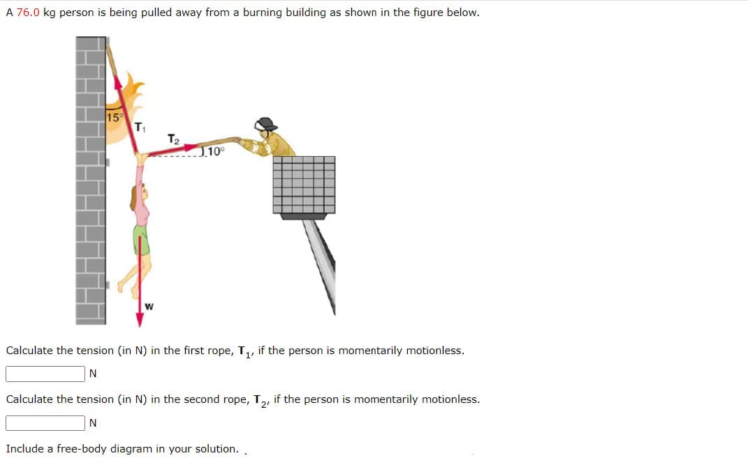A 76.0 kg person is being pulled away from a burning building as shown in the figure below.
T₁
T₂
10°
Calculate the tension (in N) in the first rope, T₁, if the person is momentarily motionless.
N
Calculate the tension (in N) in the second rope, T₂, if the person is momentarily motionless.
N
Include a free-body diagram in your solution..