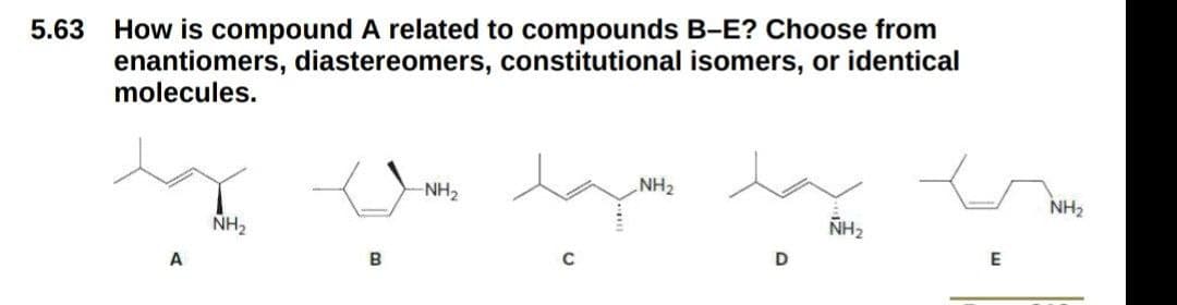 5.63
How is compound A related to compounds B-E? Choose from
enantiomers, diastereomers, constitutional isomers, or identical
molecules.
NH2
NH2
NH2
NH2
NH2
A
B
D
E
