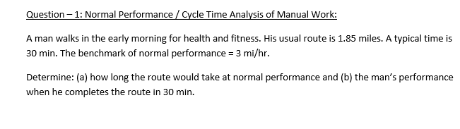 Question – 1: Normal Performance / Cycle Time Analysis of Manual Work:
A man walks in the early morning for health and fitness. His usual route is 1.85 miles. A typical time is
30 min. The benchmark of normal performance = 3 mi/hr.
Determine: (a) how long the route would take at normal performance and (b) the man's performance
when he completes the route in 30 min.
