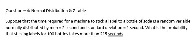 Question – 4: Normal Distribution & Z-table
Suppose that the time required for a machine to stick a label to a bottle of soda is a random variable
normally distributed by men = 2 second and standard deviation = 1 second. What is the probability
that sticking labels for 100 bottles takes more than 215 seconds
