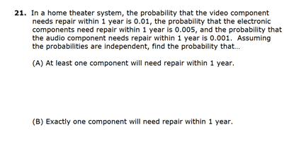 21. In a home theater system, the probability that the video component
needs repair within 1 year is 0.01, the probability that the electronic
components need repair within 1 year is 0.005, and the probability that
the audio component needs repair within 1 year is 0.001. Assuming
the probabilities are independent, find the probability that.
(A) At least one component will need repair within 1 year.
(B) Exactly one component will need repair within 1 year.
