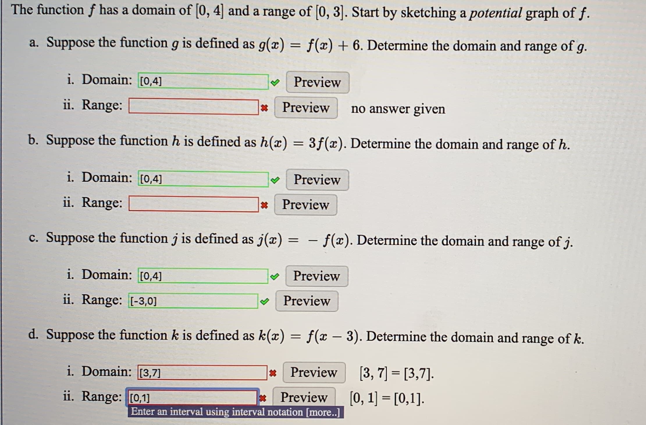 a. Suppose the function g is defined as g(x) = f(x) + 6. Determine the domain and range of g.
i. Domain: [0,4]
V Preview
ii. Range:
* Preview
no answer given
b. Suppose the function h is defined as h(x) = 3f(x). Determine the domain and range of h.
%3|
i. Domain: [0,4]
Preview
ii. Range:
*Preview
c. Suppose the function j is defined as j(x) = -
– f(x). Determine the domain and range of j.
i. Domain: [0,4]
Preview
ii. Range: [-3,0]
Preview
