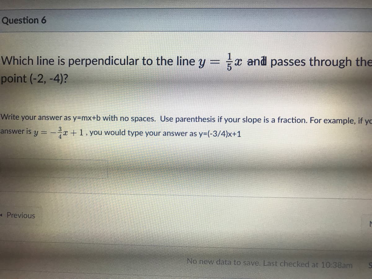 Question 6
Which line is perpendicular to the line y = x and passes through the
point (-2, -4)?
Write your answer as y=mx+b with no spaces. Use parenthesis if your slope is a fraction. For example, if yc
answer is y = -x+1, you would type your answer as y=(-3/4)x+1
-Previous
No new data to save. Last checked at 10:38am
