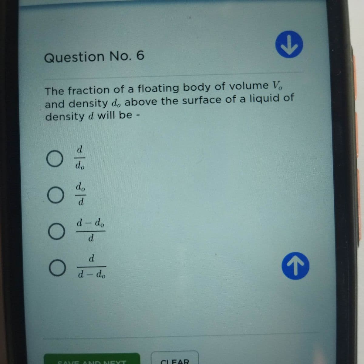 Question No. 6
The fraction of a floating body of volume V.
and density d, above the surface of a liquid of
density d will be -
d.
do
do
d.
d-do
d.
d.
d- do
SAVE AND NE YT
CLEAR
O O
