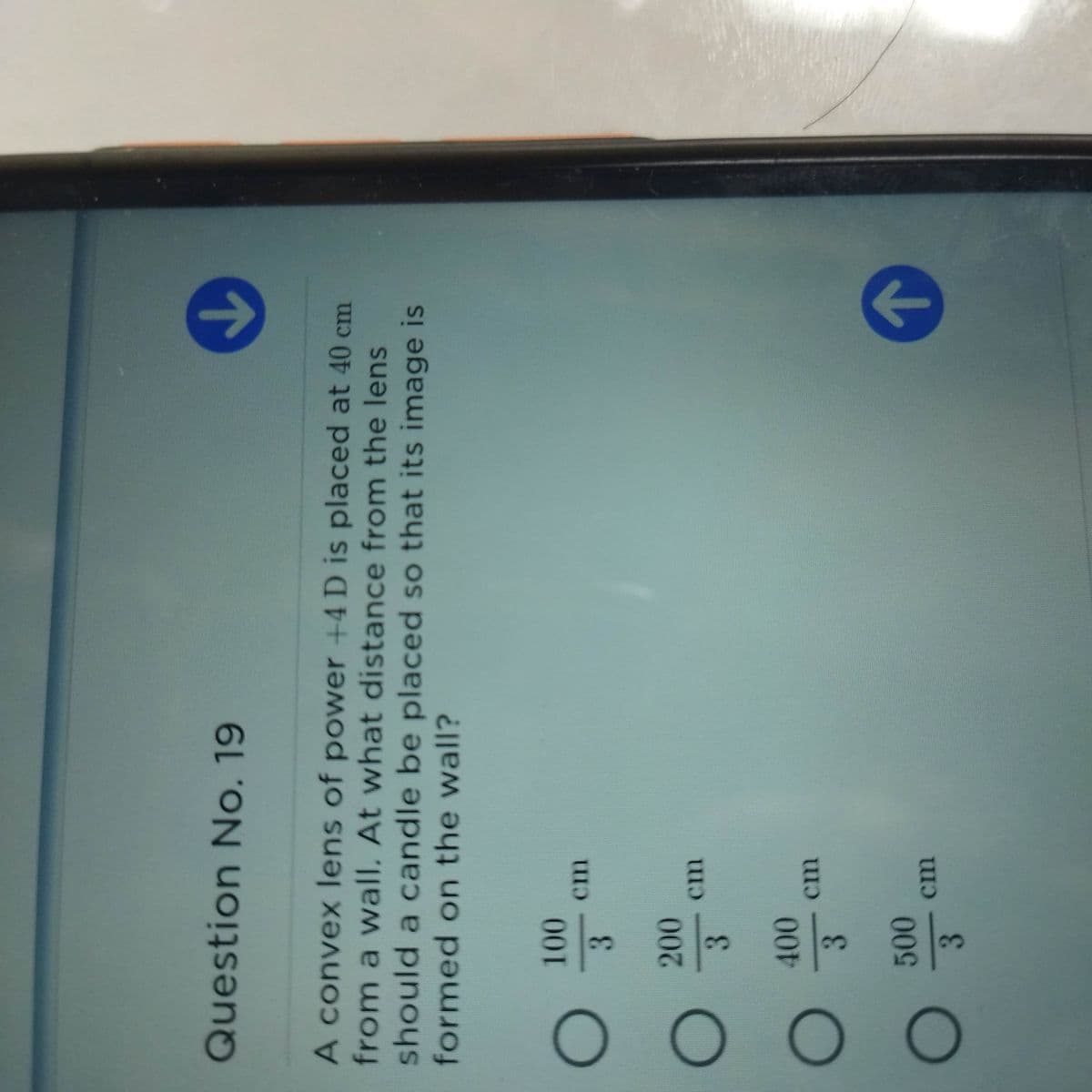 0O O O
Question No. 19
A convex lens of power +4 D is placed at 40 cm
from a wall. At what distance from the lens
should a candle be placed so that its image is
formed on the wall?
cm
3.
200
3.
cm
3.
500
cm
3.
