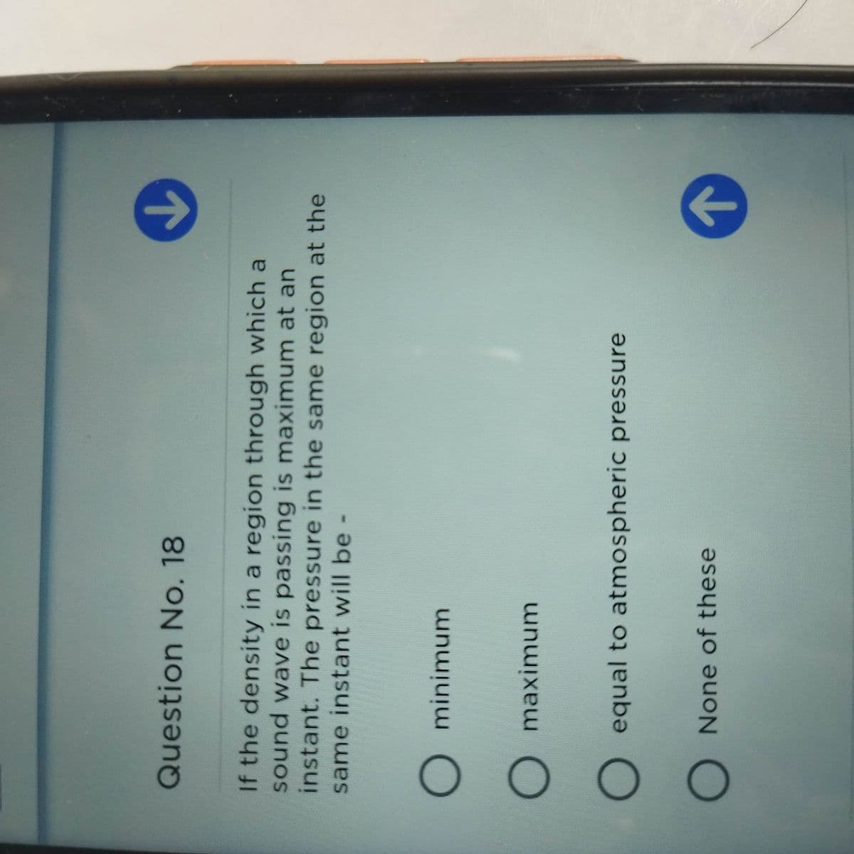 Question No. 18
If the density in a region through which a
sound wave is passing is maximum at an
instant. The pressure in the same region at the
same instant will be
)minimum
O maximum
O equal to atmospheric pressure
O None of these
