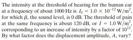 The intensity at the threshold of hearing for the human ear
at a frequency of about 1000 Hz is 1l, = 1.0 × 10-12 w /m²,
for which B, the sound level, is 0 dB. The threshold of pain
at the same frequency is about 120 dB, or I = 1.0 W/m²,
corresponding to an increase of intensity by a factor of 102.
By what factor does the displacement amplitude, A, vary?
